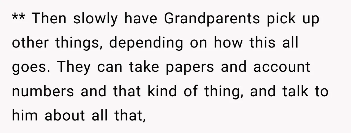 ** Then slowly have Grandparents pick up other things, depending on how this all goes. They can take papers and account numbers and that kind of thing, and talk to...