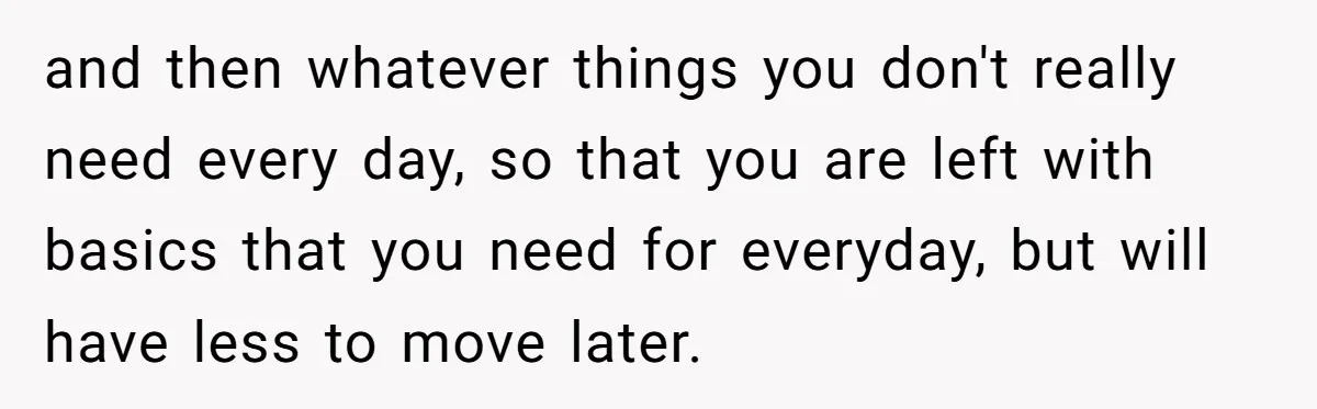and then whatever things you don't really need every day, so that you are left with basics that you need for everyday, but will have less to move later.