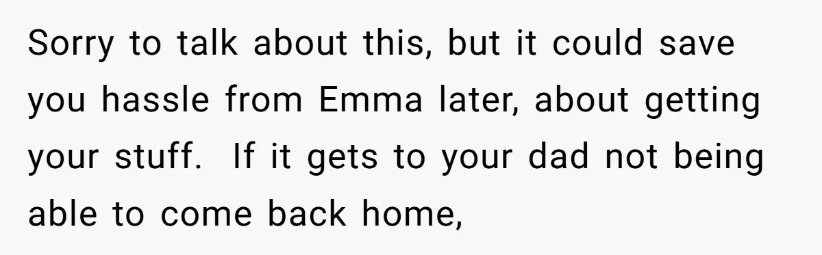Sorry to talk about this, but it could save you hassle from Emma later, about getting your stuff. If it gets to your dad not being able to come back...
