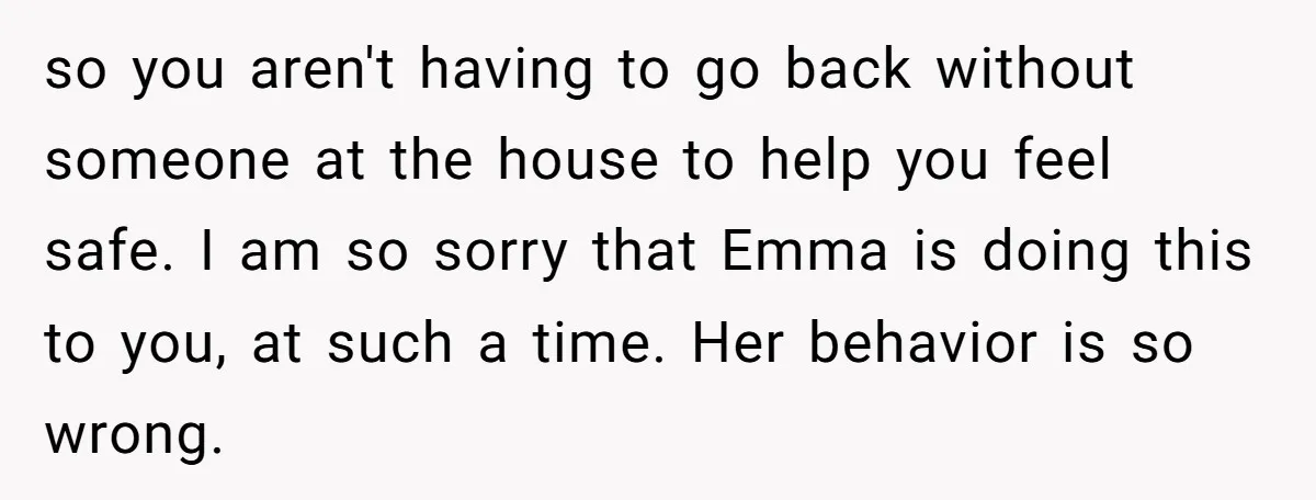 so you aren't having to go back without someone at the house to help you feel safe. I am so sorry that Emma is doing this to you, at such...