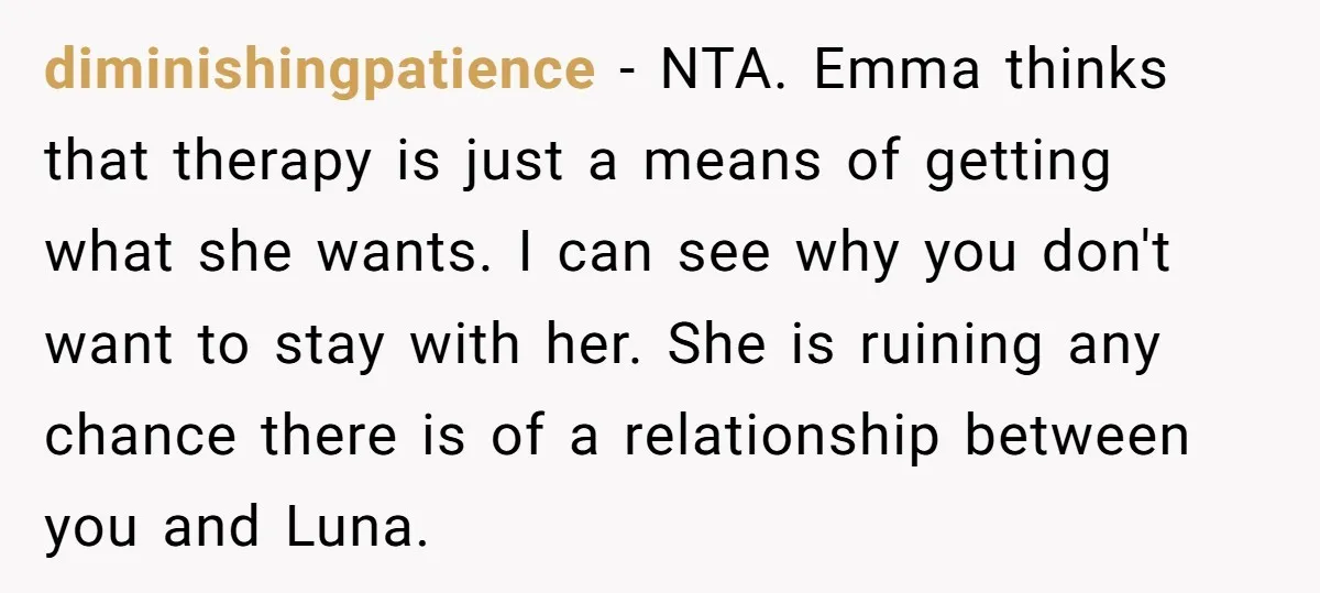 diminishingpatience − NTA. Emma thinks that therapy is just a means of getting what she wants. I can see why you don't want to stay with her. She is ruining...