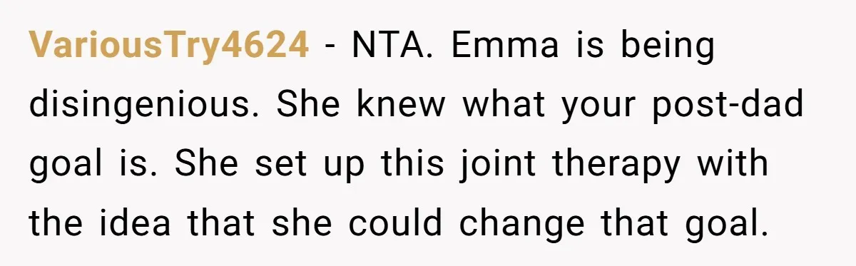VariousTry4624 − NTA. Emma is being disingenious. She knew what your post-dad goal is. She set up this joint therapy with the idea that she could change that goal.