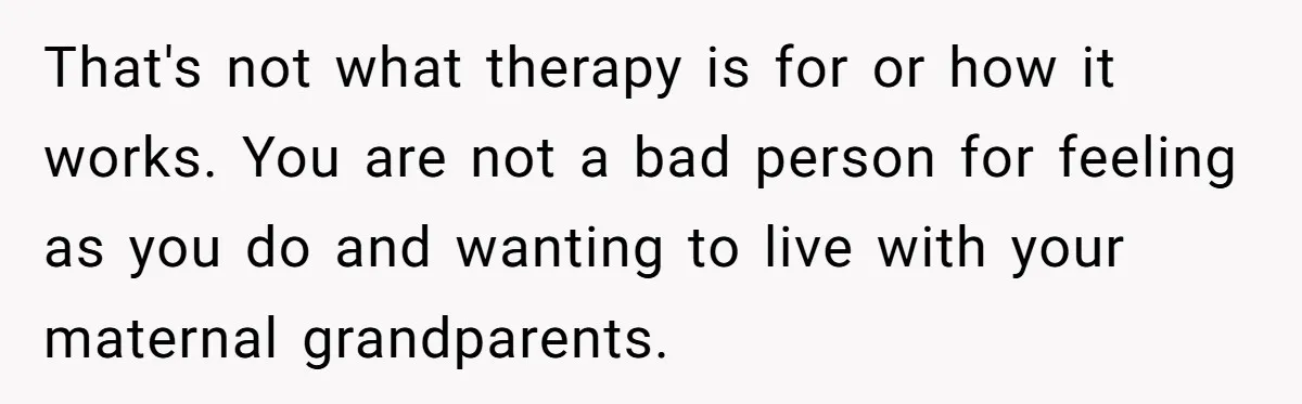 That's not what therapy is for or how it works. You are not a bad person for feeling as you do and wanting to live with your maternal grandparents.