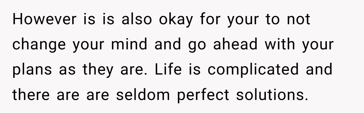 However is is also okay for your to not change your mind and go ahead with your plans as they are. Life is complicated and there are are seldom perfect...