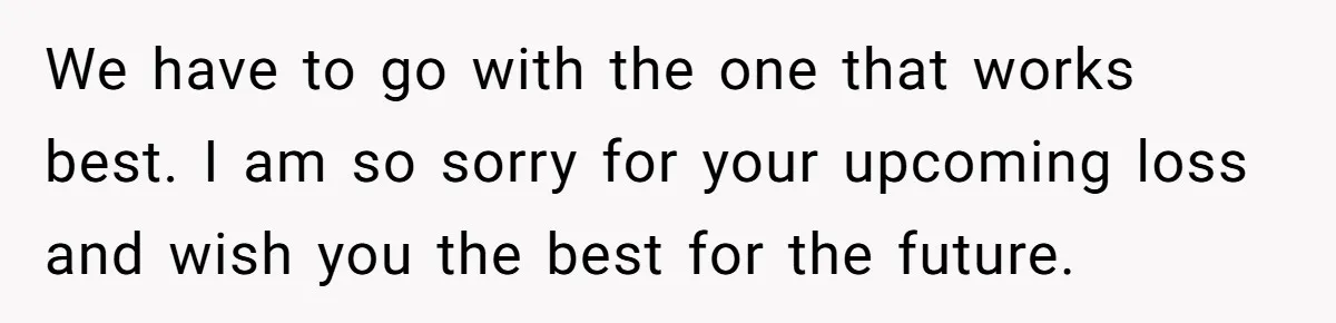 We have to go with the one that works best. I am so sorry for your upcoming loss and wish you the best for the future.