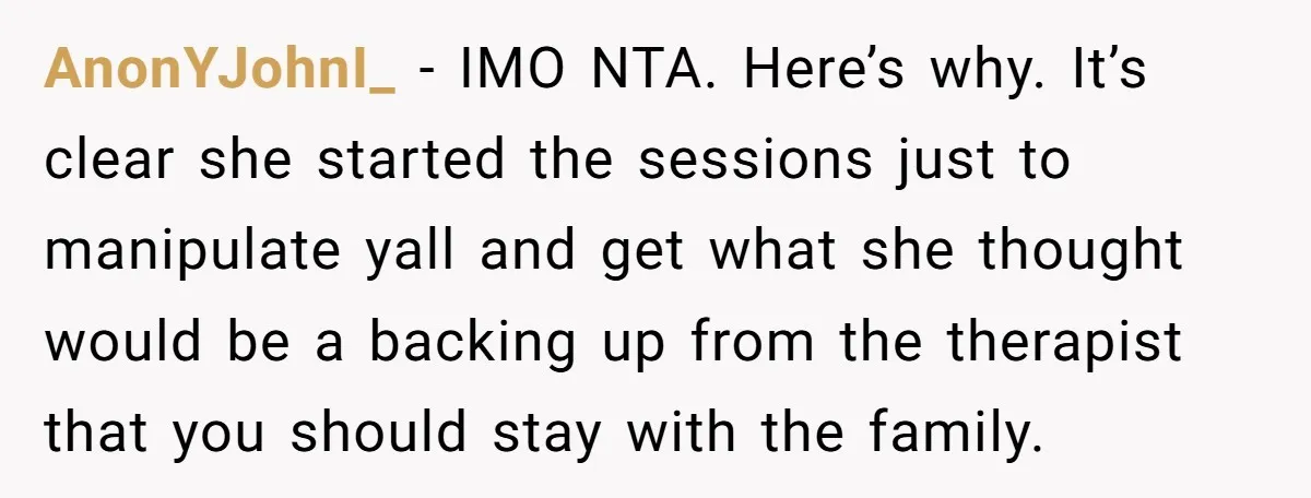 AnonYJohnI_ − IMO NTA. Here’s why. It’s clear she started the sessions just to manipulate yall and get what she thought would be a backing up from the therapist that...