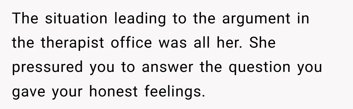 The situation leading to the argument in the therapist office was all her. She pressured you to answer the question you gave your honest feelings.