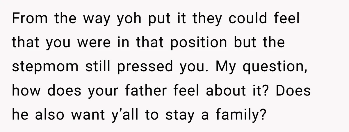 From the way yoh put it they could feel that you were in that position but the stepmom still pressed you. My question, how does your father feel about it?...