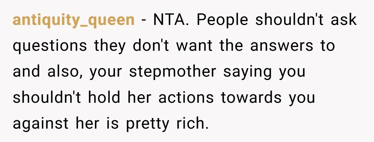 antiquity_queen − NTA. People shouldn't ask questions they don't want the answers to and also, your stepmother saying you shouldn't hold her actions towards you against her is pretty rich.