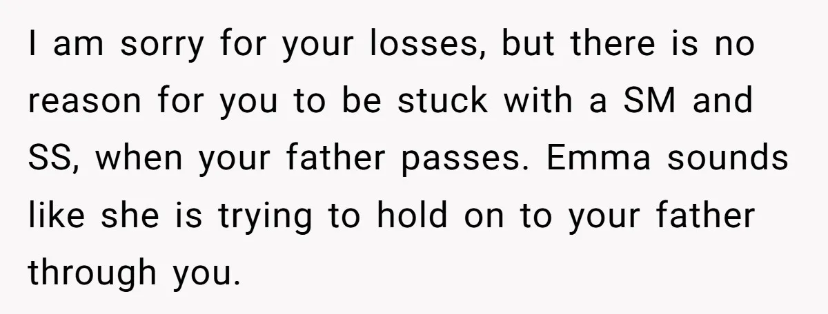 I am sorry for your losses, but there is no reason for you to be stuck with a SM and SS, when your father passes. Emma sounds like she is...