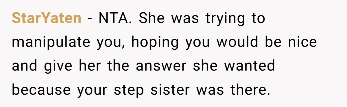 StarYaten − NTA. She was trying to manipulate you, hoping you would be nice and give her the answer she wanted because your step sister was there.