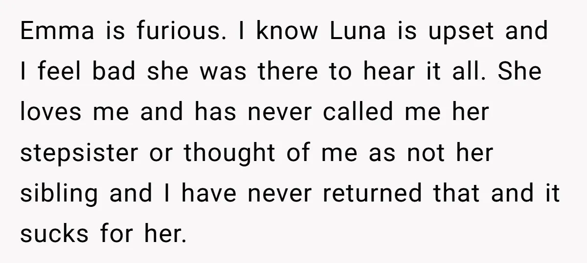 Emma is furious. I know Luna is upset and I feel bad she was there to hear it all. She loves me and has never called me her stepsister or...