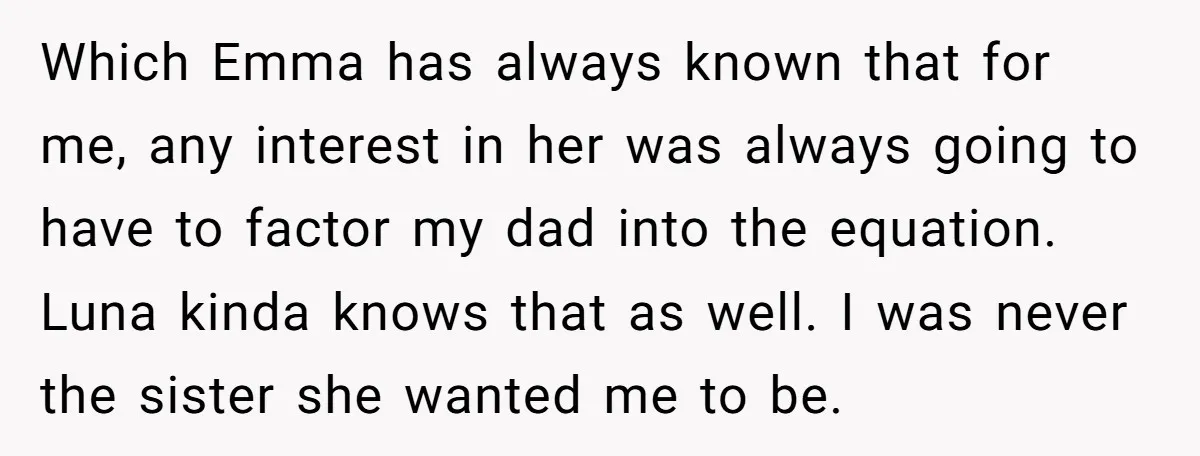 Which Emma has always known that for me, any interest in her was always going to have to factor my dad into the equation. Luna kinda knows that as well....