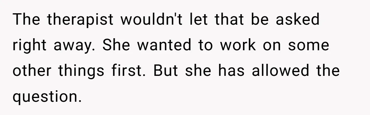 The therapist wouldn't let that be asked right away. She wanted to work on some other things first. But she has allowed the question.