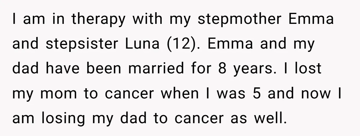 I am in therapy with my stepmother Emma and stepsister Luna (12). Emma and my dad have been married for 8 years. I lost my mom to cancer when I...