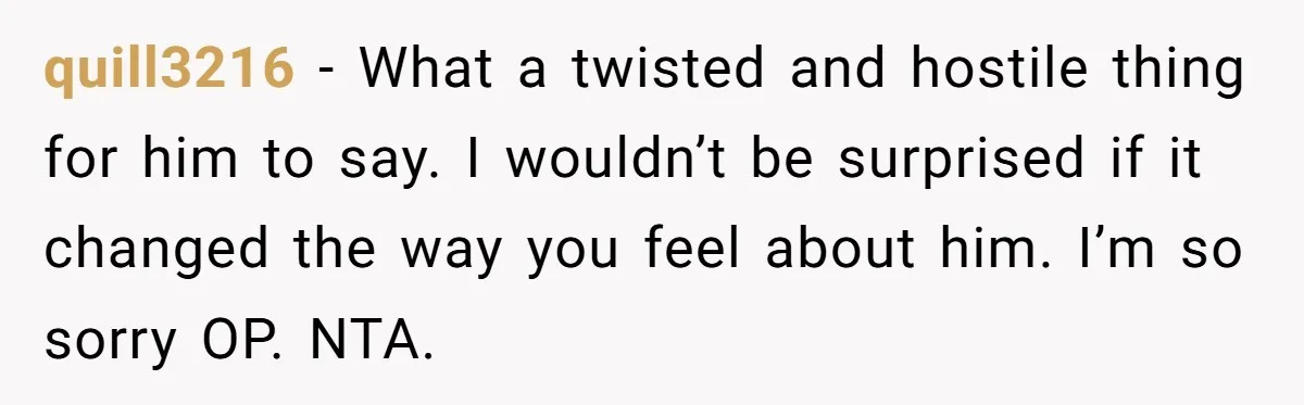 quill3216 − What a twisted and hostile thing for him to say. I wouldn’t be surprised if it changed the way you feel about him. I’m so sorry OP. NTA.