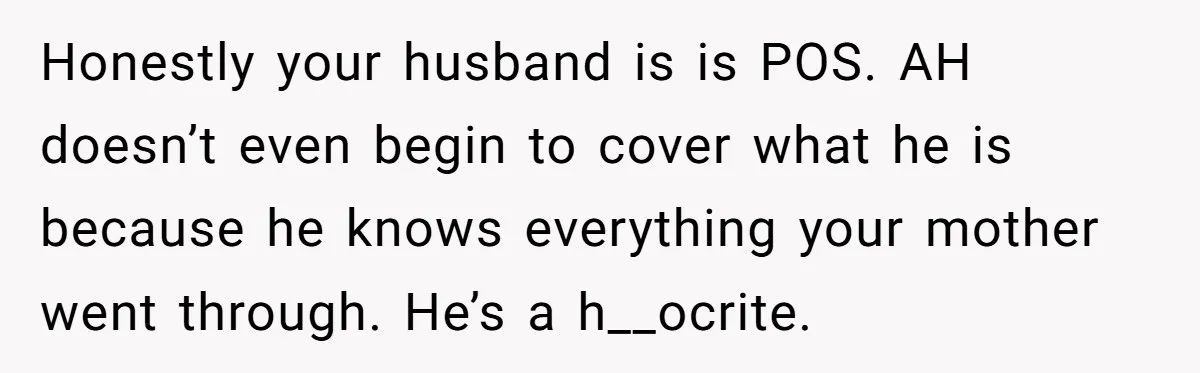 Honestly your husband is is POS. AH doesn’t even begin to cover what he is because he knows everything your mother went through. He’s a h__ocrite.
