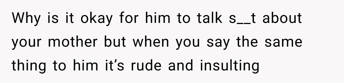 Why is it okay for him to talk s__t about your mother but when you say the same thing to him it’s rude and insulting
