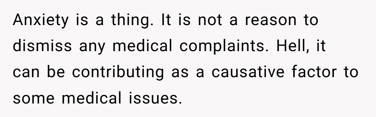 Anxiety is a thing. It is not a reason to dismiss any medical complaints. Hell, it can be contributing as a causative factor to some medical issues.