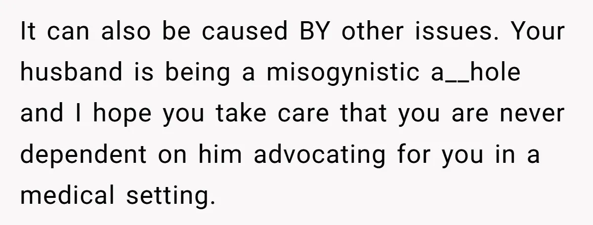 It can also be caused BY other issues. Your husband is being a misogynistic a__hole and I hope you take care that you are never dependent on him advocating for...