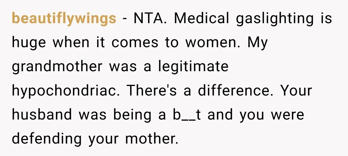 beautiflywings − NTA. Medical gaslighting is huge when it comes to women. My grandmother was a legitimate hypochondriac. There's a difference. Your husband was being a b__t and you were...