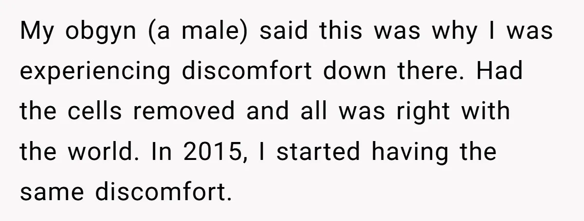 My obgyn (a male) said this was why I was experiencing discomfort down there. Had the cells removed and all was right with the world. In 2015, I started having...