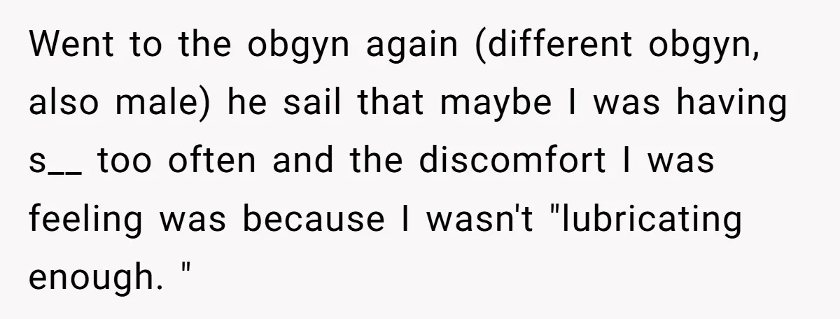 Went to the obgyn again (different obgyn, also male) he sail that maybe I was having s__ too often and the discomfort I was feeling was because I wasn't "lubricating...