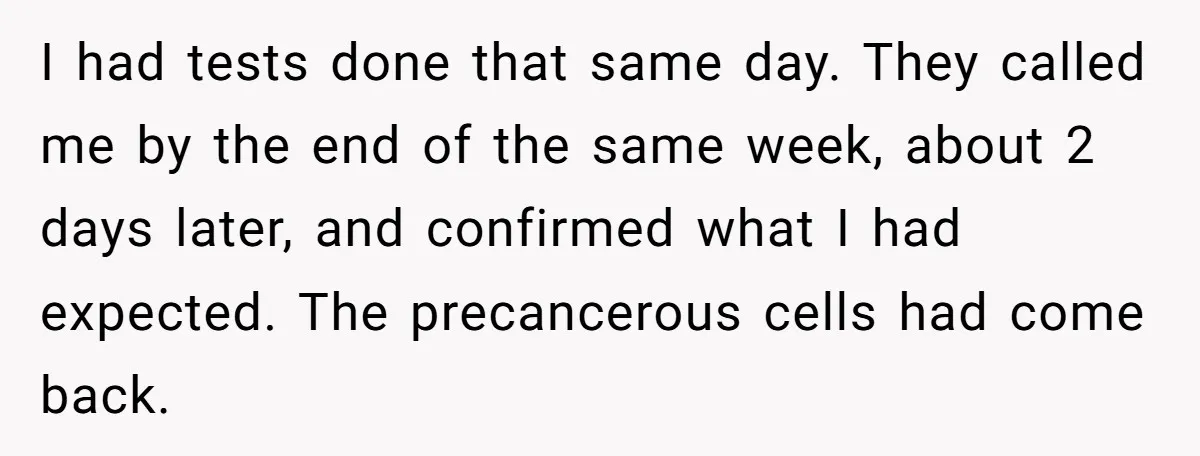 I had tests done that same day. They called me by the end of the same week, about 2 days later, and confirmed what I had expected. The precancerous cells...