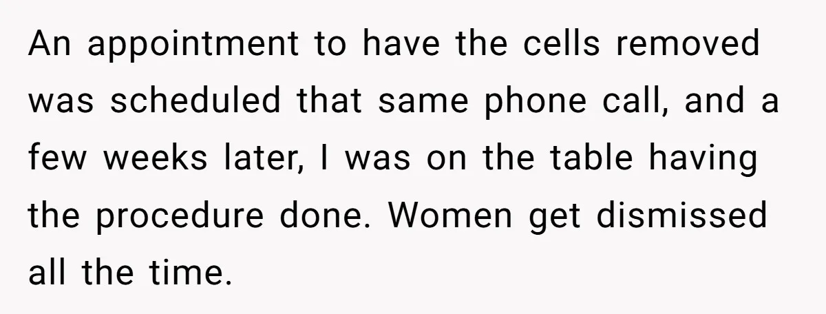 An appointment to have the cells removed was scheduled that same phone call, and a few weeks later, I was on the table having the procedure done. Women get dismissed...