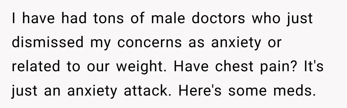 I have had tons of male doctors who just dismissed my concerns as anxiety or related to our weight. Have chest pain? It's just an anxiety attack. Here's some meds.