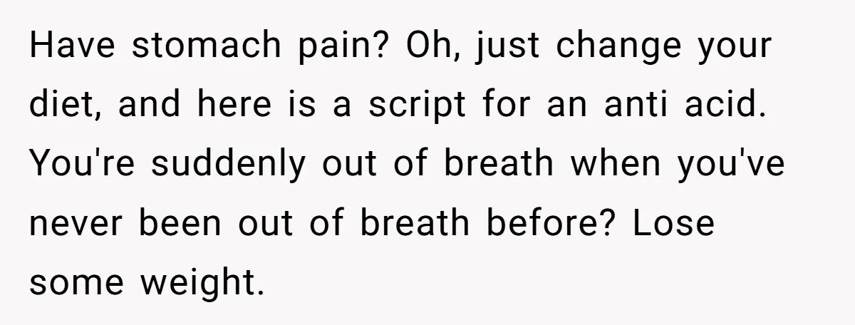 Have stomach pain? Oh, just change your diet, and here is a script for an anti acid. You're suddenly out of breath when you've never been out of breath before?...