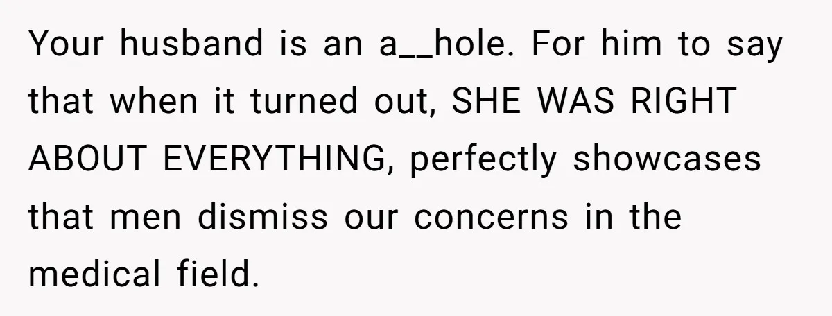 Your husband is an a__hole. For him to say that when it turned out, SHE WAS RIGHT ABOUT EVERYTHING, perfectly showcases that men dismiss our concerns in the medical field.