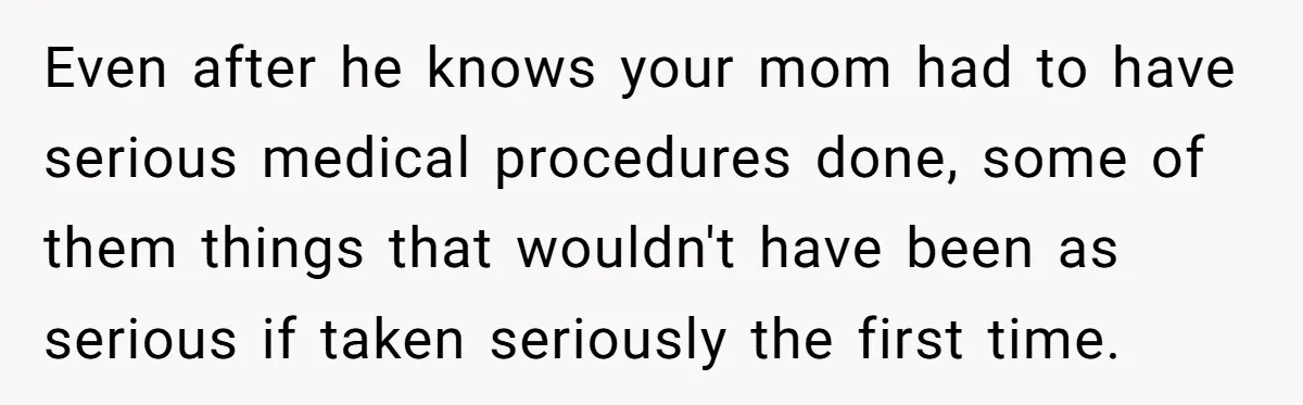 Even after he knows your mom had to have serious medical procedures done, some of them things that wouldn't have been as serious if taken seriously the first time.