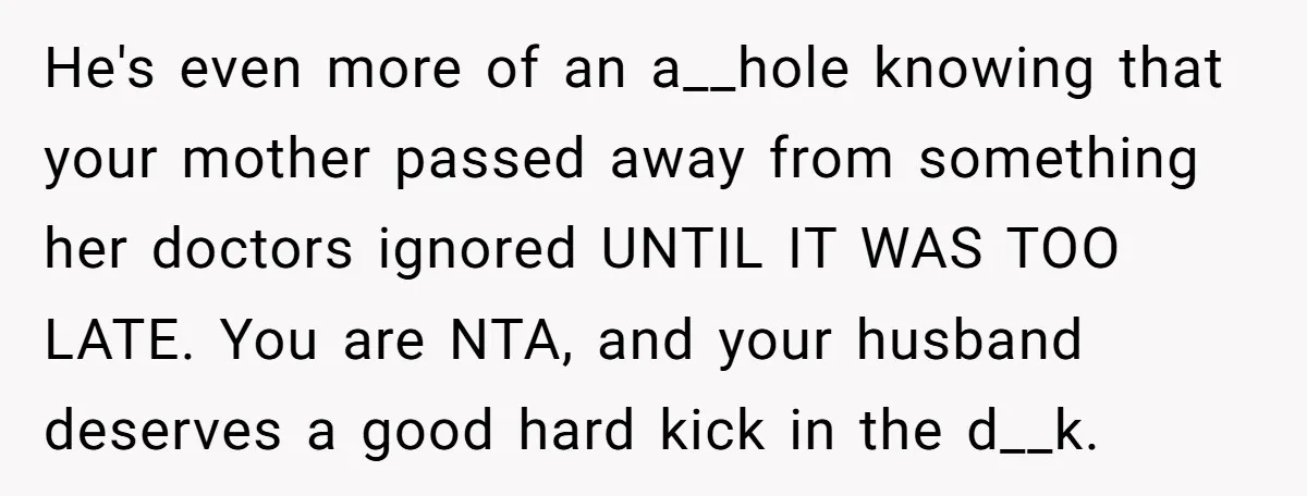 He's even more of an a__hole knowing that your mother passed away from something her doctors ignored UNTIL IT WAS TOO LATE. You are NTA, and your husband deserves a...