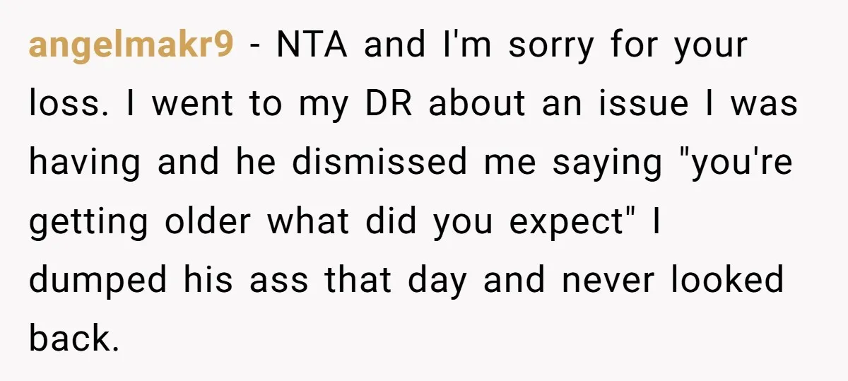 angelmakr9 − NTA and I'm sorry for your loss. I went to my DR about an issue I was having and he dismissed me saying "you're getting older what did...