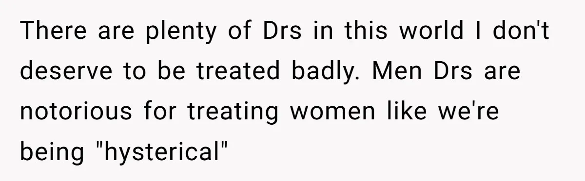 There are plenty of Drs in this world I don't deserve to be treated badly. Men Drs are notorious for treating women like we're being "hysterical"