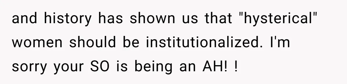 and history has shown us that "hysterical" women should be institutionalized. I'm sorry your SO is being an AH! !