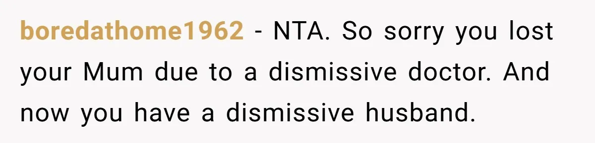 boredathome1962 − NTA. So sorry you lost your Mum due to a dismissive doctor. And now you have a dismissive husband.