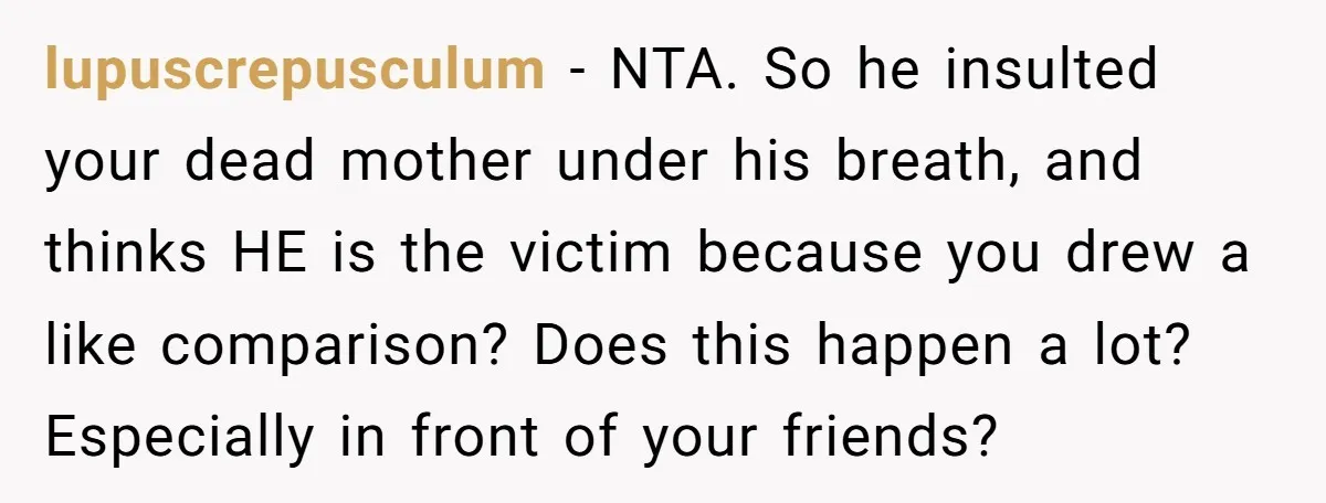 lupuscrepusculum − NTA. So he insulted your dead mother under his breath, and thinks HE is the victim because you drew a like comparison? Does this happen a lot? Especially...