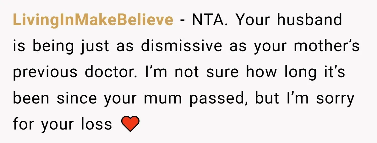 LivingInMakeBelieve − NTA. Your husband is being just as dismissive as your mother’s previous doctor. I’m not sure how long it’s been since your mum passed, but I’m sorry for...