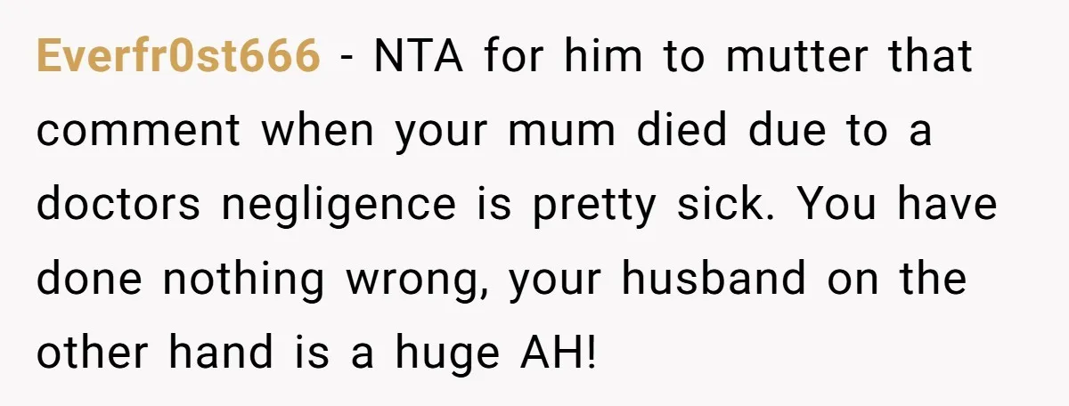 Everfr0st666 − NTA for him to mutter that comment when your mum died due to a doctors negligence is pretty sick. You have done nothing wrong, your husband on the...