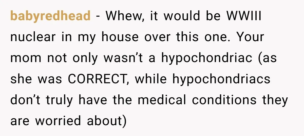 babyredhead − Whew, it would be WWIII nuclear in my house over this one. Your mom not only wasn’t a hypochondriac (as she was CORRECT, while hypochondriacs don’t truly have...