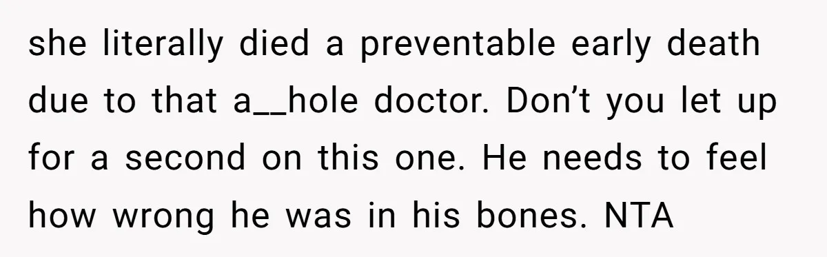she literally died a preventable early death due to that a__hole doctor. Don’t you let up for a second on this one. He needs to feel how wrong he was...