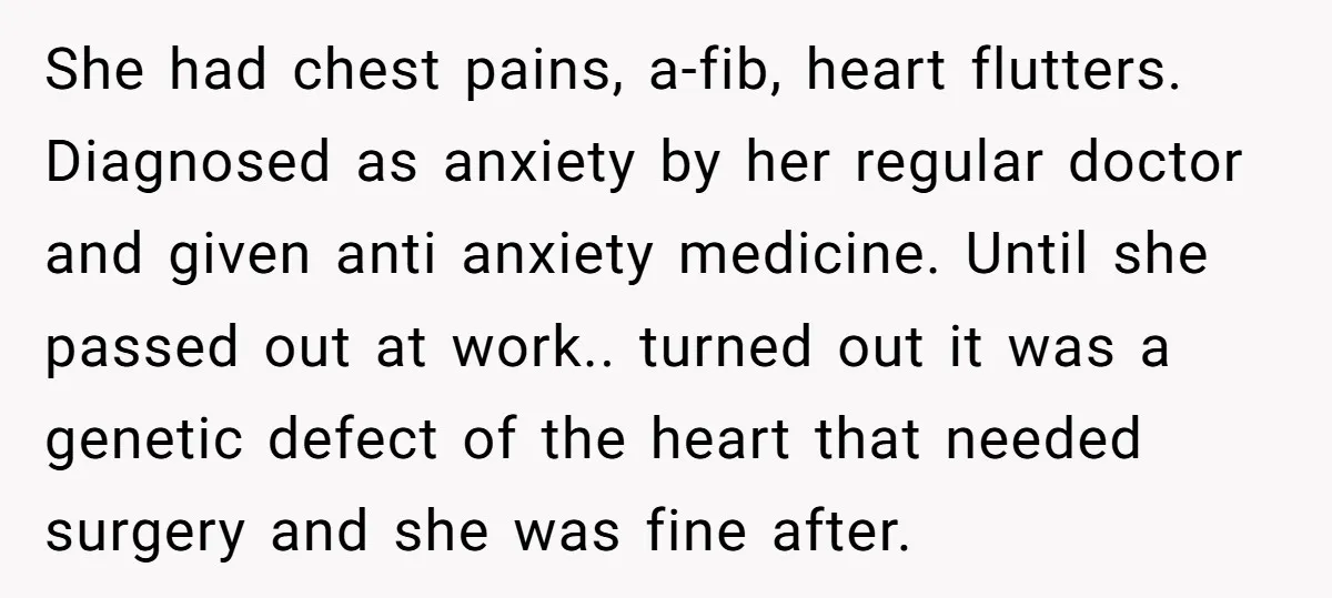 She had chest pains, a-fib, heart flutters. Diagnosed as anxiety by her regular doctor and given anti anxiety medicine. Until she passed out at work.. turned out it was a...