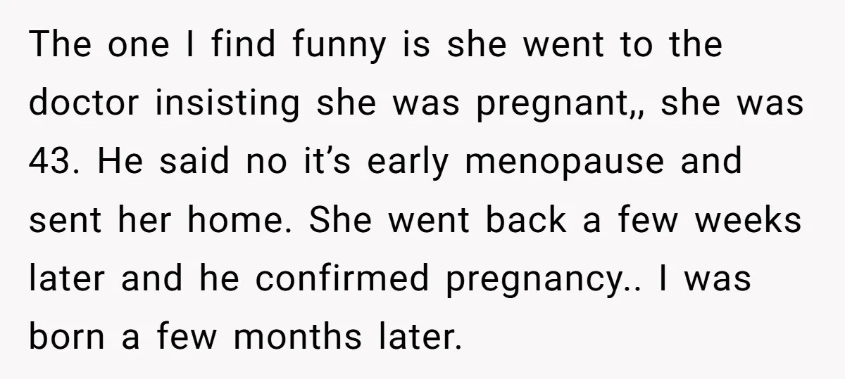 The one I find funny is she went to the doctor insisting she was pregnant,, she was 43. He said no it’s early menopause and sent her home. She went...