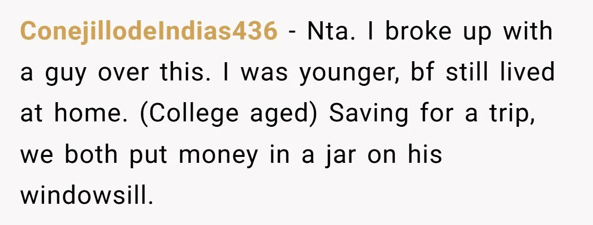 ConejillodeIndias436 − Nta. I broke up with a guy over this. I was younger, bf still lived at home. (College aged) Saving for a trip, we both put money in...