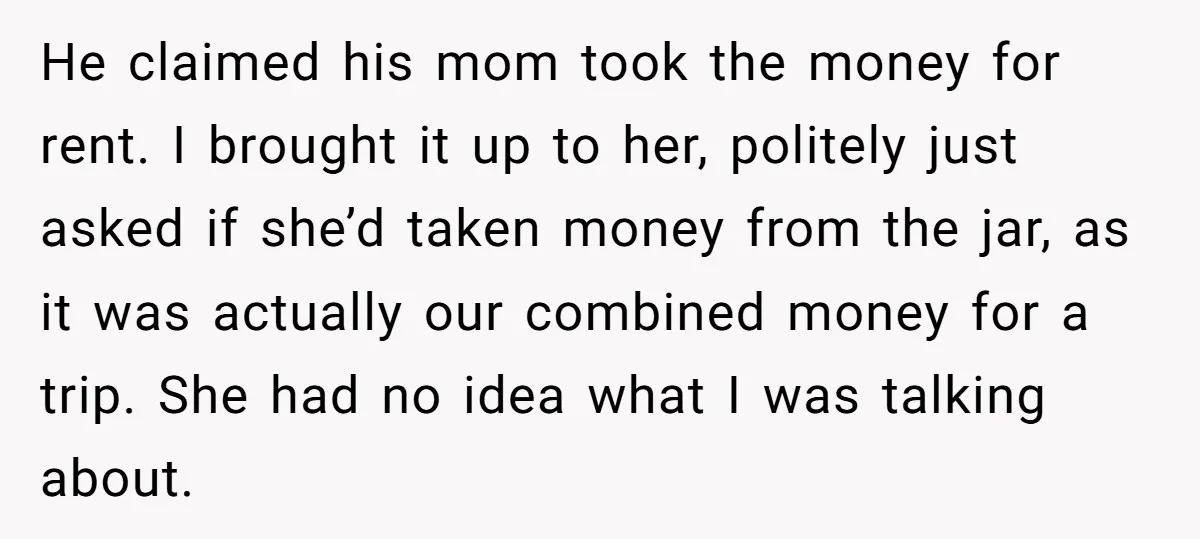 He claimed his mom took the money for rent. I brought it up to her, politely just asked if she’d taken money from the jar, as it was actually our...
