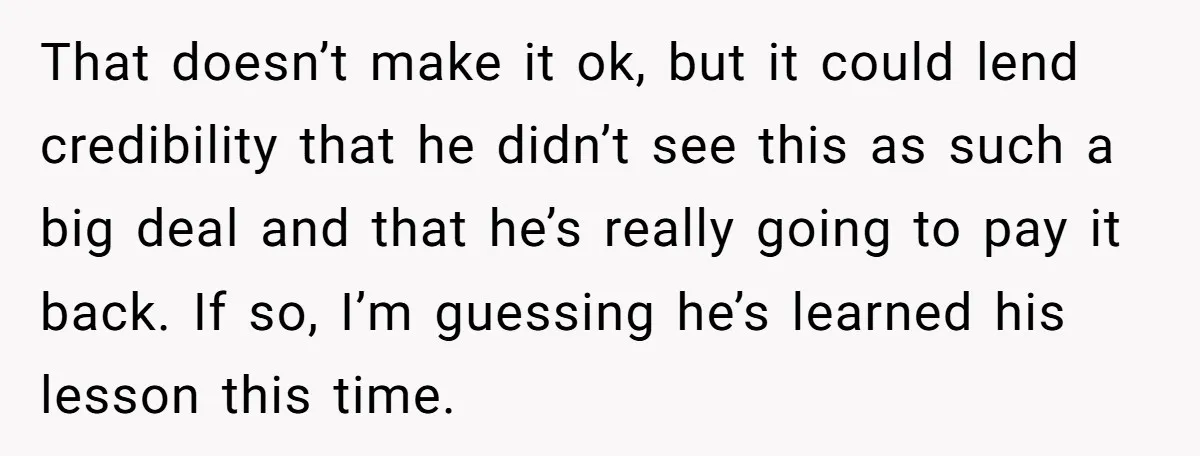 That doesn’t make it ok, but it could lend credibility that he didn’t see this as such a big deal and that he’s really going to pay it back. If...