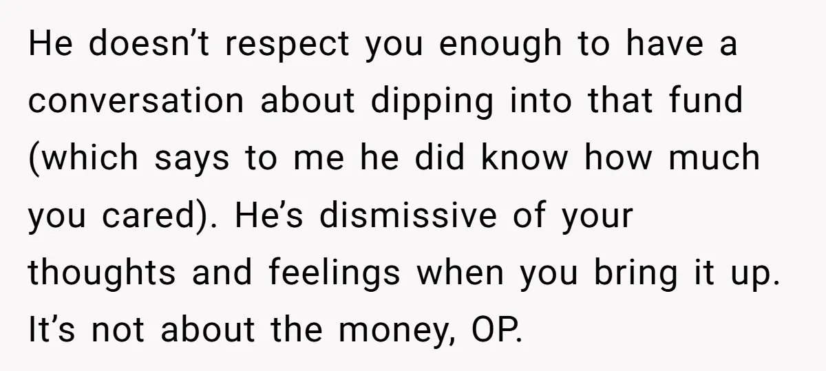 He doesn’t respect you enough to have a conversation about dipping into that fund (which says to me he did know how much you cared). He’s dismissive of your thoughts...