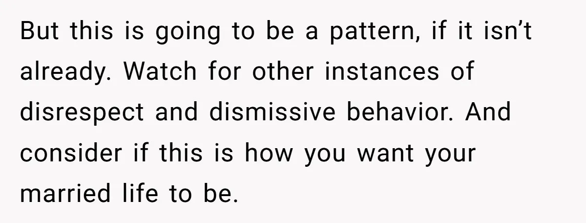 But this is going to be a pattern, if it isn’t already. Watch for other instances of disrespect and dismissive behavior. And consider if this is how you want your...